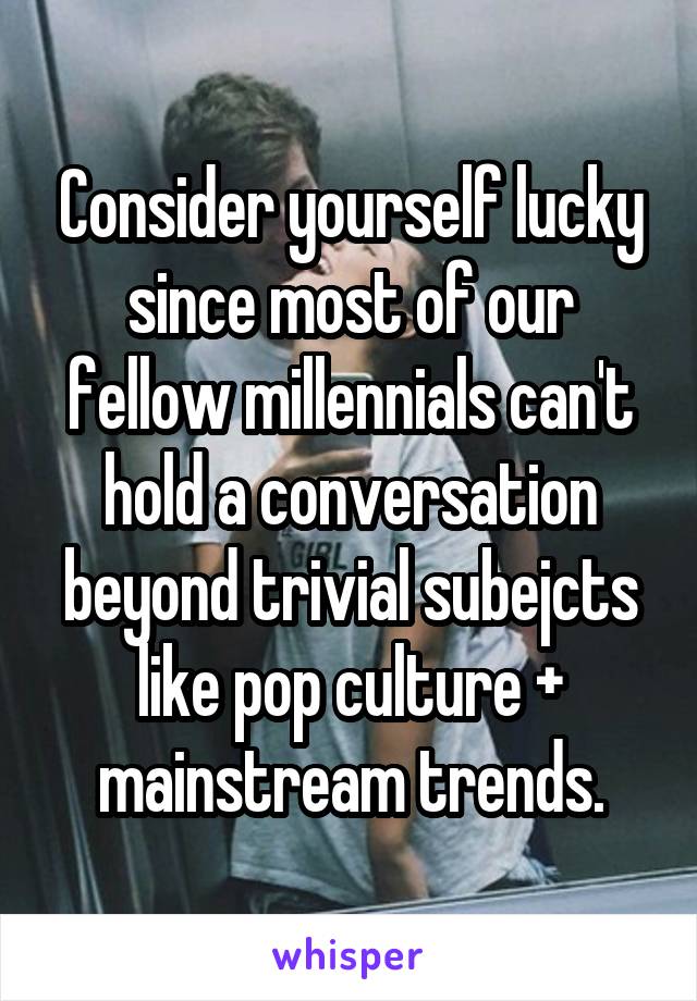 Consider yourself lucky since most of our fellow millennials can't hold a conversation beyond trivial subejcts like pop culture + mainstream trends.