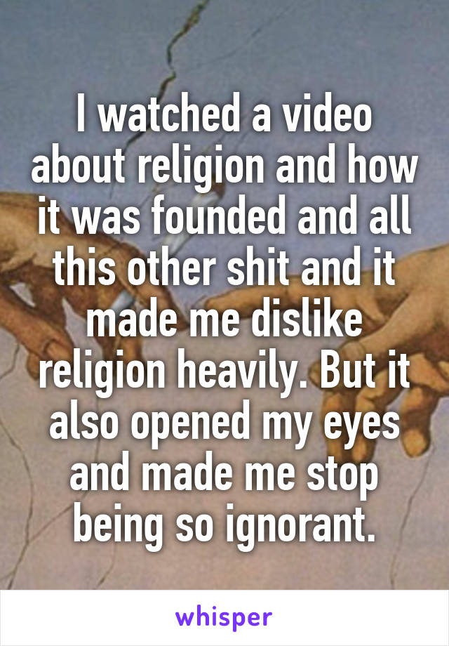 I watched a video about religion and how it was founded and all this other shit and it made me dislike religion heavily. But it also opened my eyes and made me stop being so ignorant.