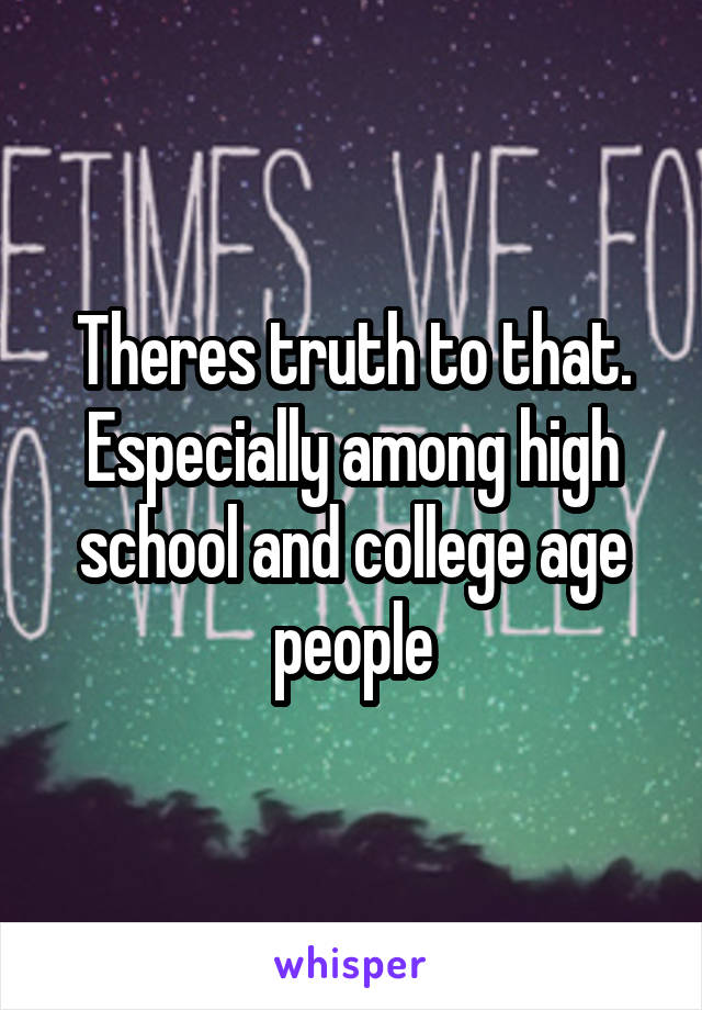 Theres truth to that. Especially among high school and college age people