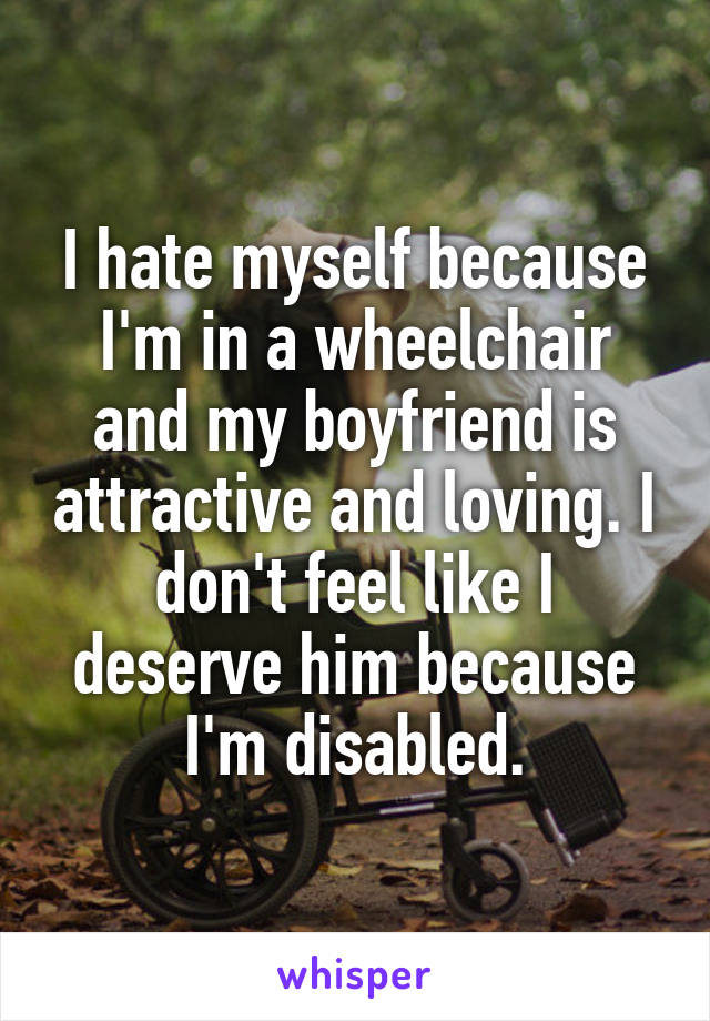 I hate myself because I'm in a wheelchair and my boyfriend is attractive and loving. I don't feel like I deserve him because I'm disabled.