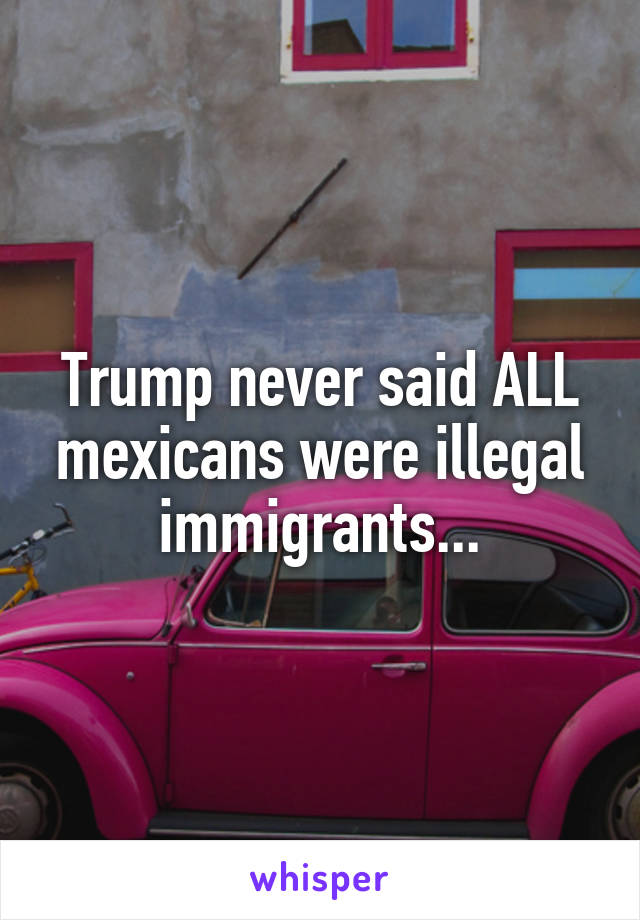 Trump never said ALL mexicans were illegal immigrants...