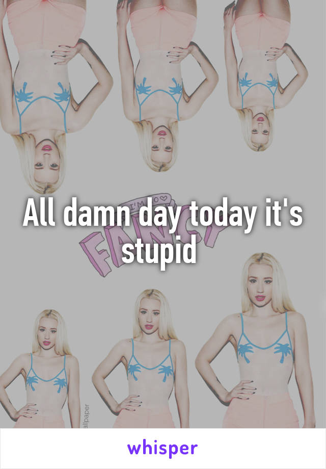 All damn day today it's stupid 