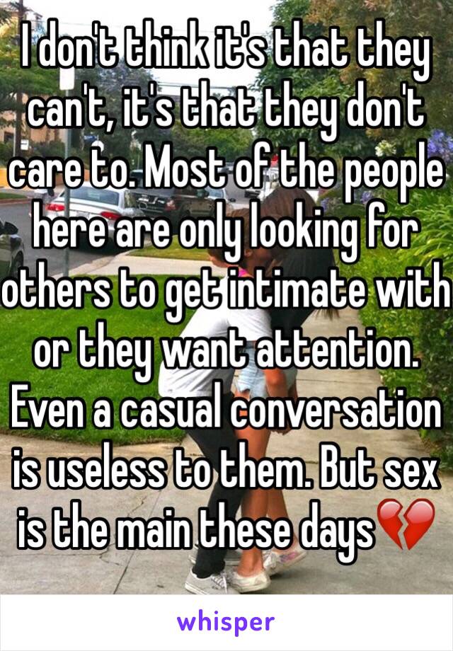 I don't think it's that they can't, it's that they don't care to. Most of the people here are only looking for others to get intimate with or they want attention. Even a casual conversation is useless to them. But sex is the main these days💔