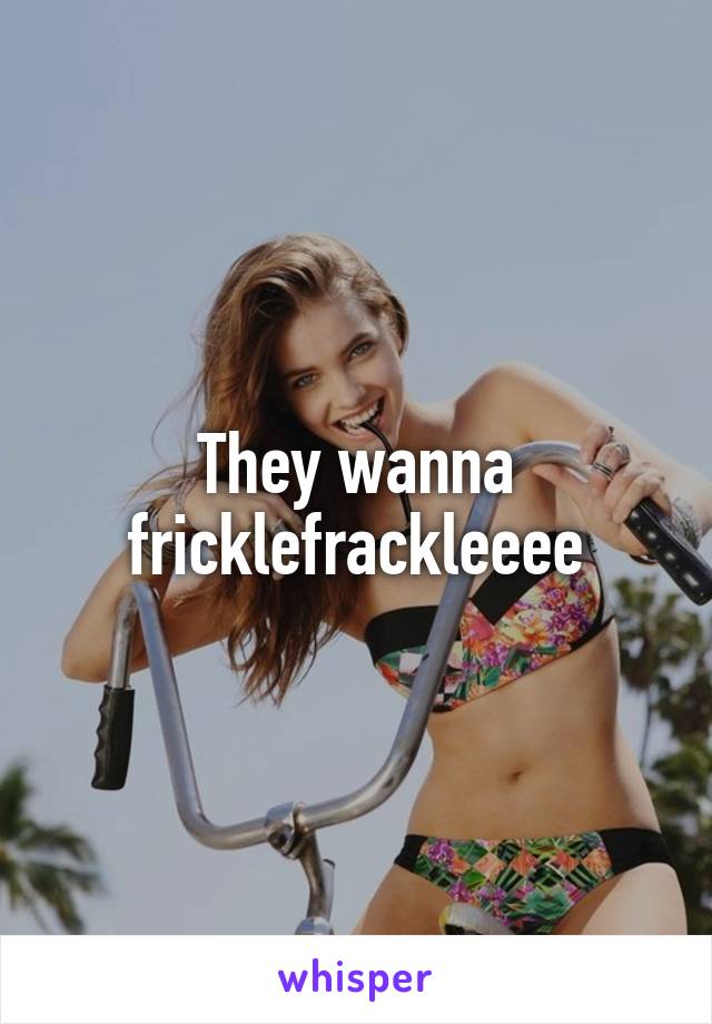 They wanna fricklefrackleeee