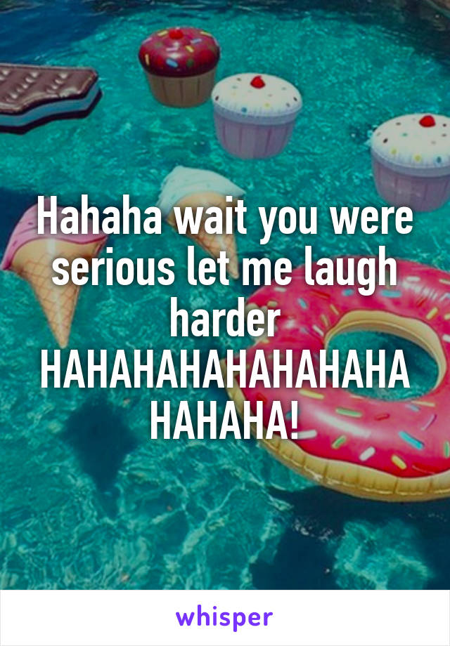 Hahaha wait you were serious let me laugh harder HAHAHAHAHAHAHAHAHAHAHA!