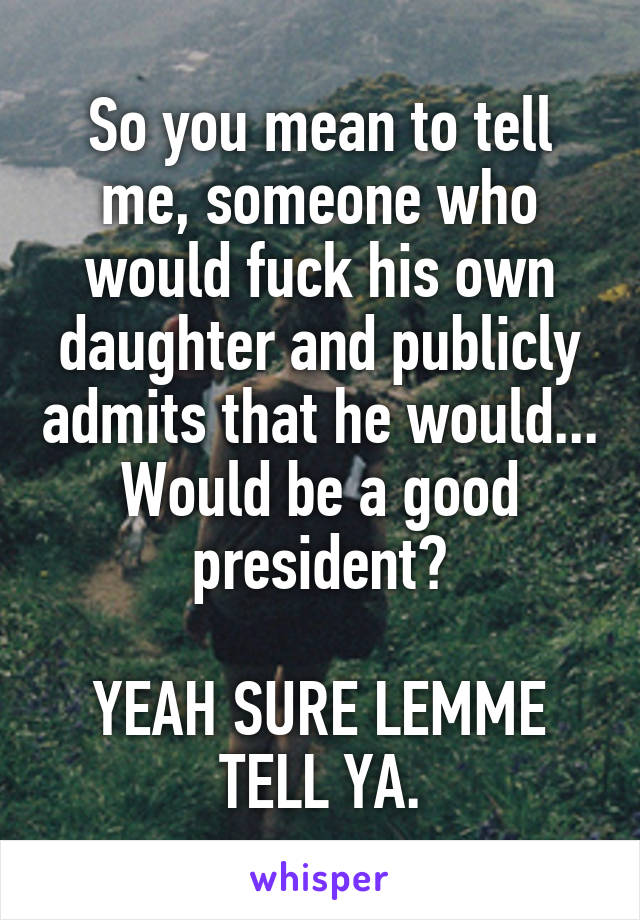 So you mean to tell me, someone who would fuck his own daughter and publicly admits that he would... Would be a good president?

YEAH SURE LEMME TELL YA.