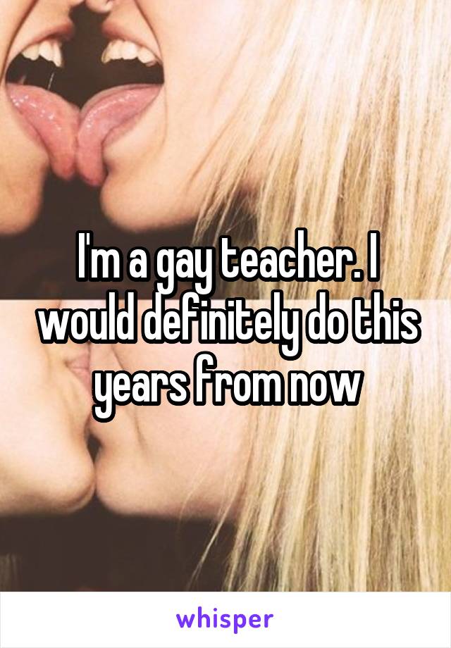 I'm a gay teacher. I would definitely do this years from now
