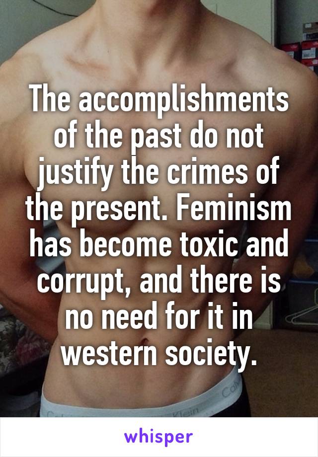 The accomplishments of the past do not justify the crimes of the present. Feminism has become toxic and corrupt, and there is no need for it in western society.