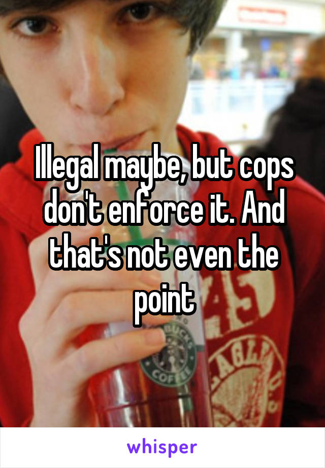 Illegal maybe, but cops don't enforce it. And that's not even the point