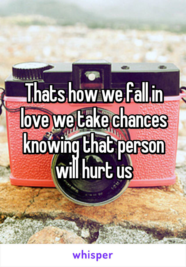 Thats how we fall in love we take chances knowing that person will hurt us