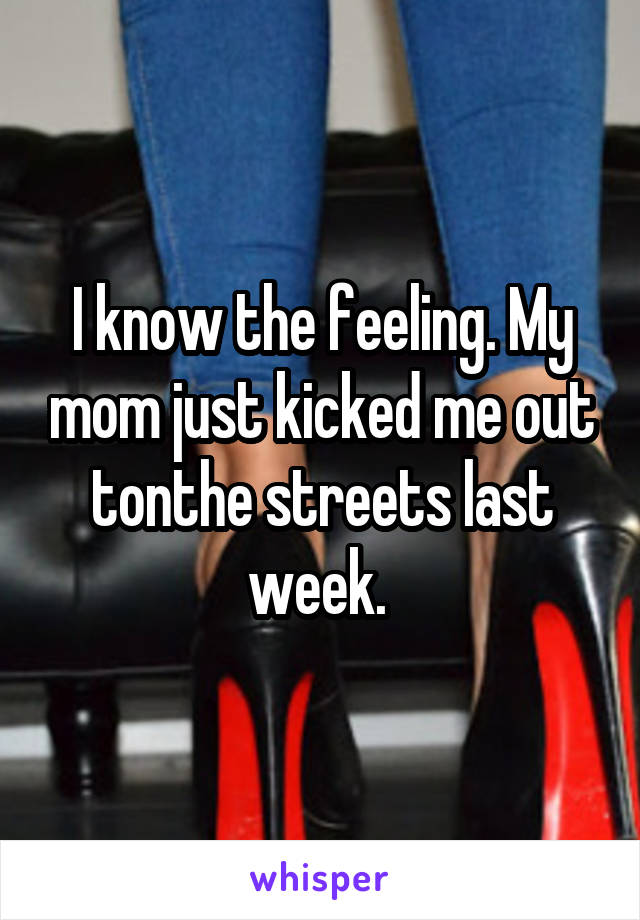 I know the feeling. My mom just kicked me out tonthe streets last week. 