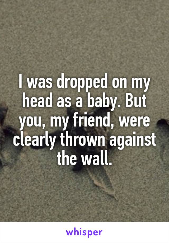 I was dropped on my head as a baby. But you, my friend, were clearly thrown against the wall.