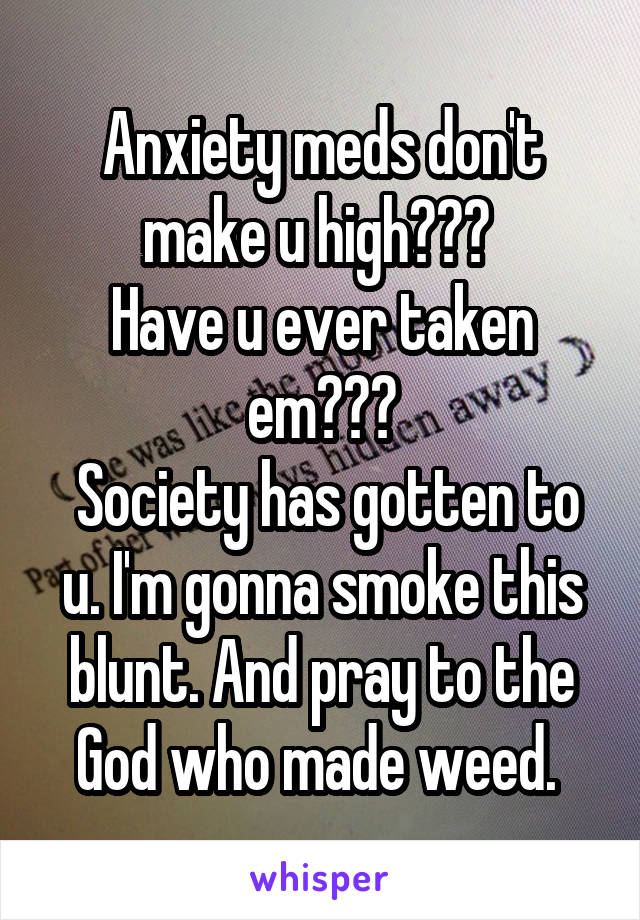 Anxiety meds don't make u high??? 
Have u ever taken em???
 Society has gotten to u. I'm gonna smoke this blunt. And pray to the God who made weed. 