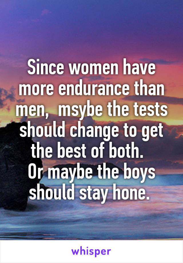 Since women have more endurance than men,  msybe the tests should change to get the best of both.  
Or maybe the boys should stay hone. 