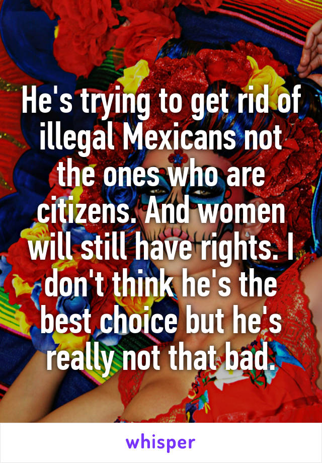 He's trying to get rid of illegal Mexicans not the ones who are citizens. And women will still have rights. I don't think he's the best choice but he's really not that bad.