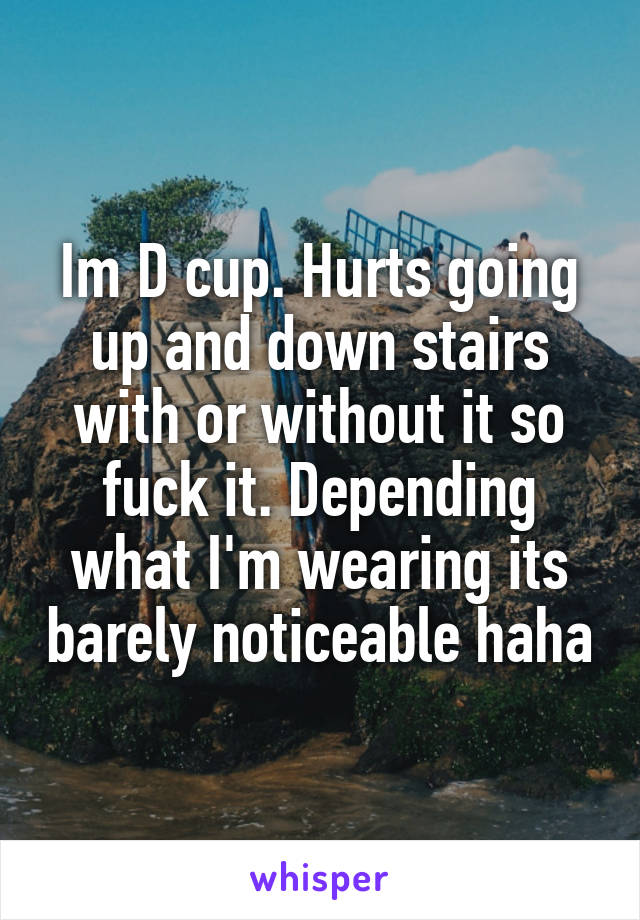 Im D cup. Hurts going up and down stairs with or without it so fuck it. Depending what I'm wearing its barely noticeable haha