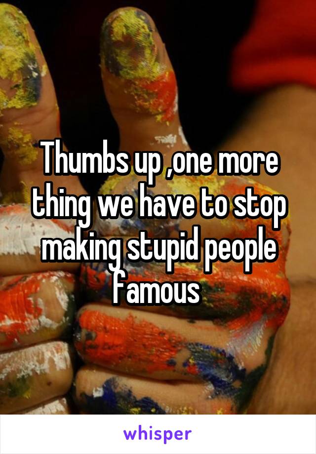 Thumbs up ,one more thing we have to stop making stupid people famous 