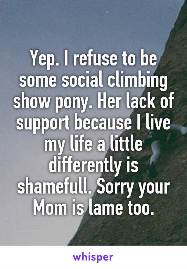 Yep. I refuse to be some social climbing show pony. Her lack of support because I live my life a little differently is shamefull. Sorry your Mom is lame too.