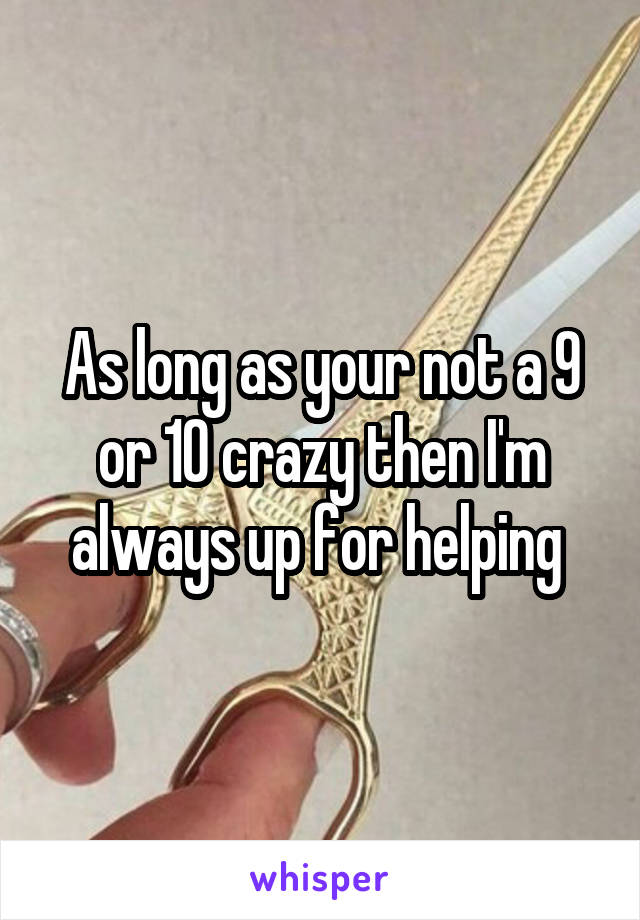 As long as your not a 9 or 10 crazy then I'm always up for helping 