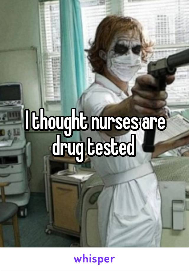 I thought nurses are drug tested 