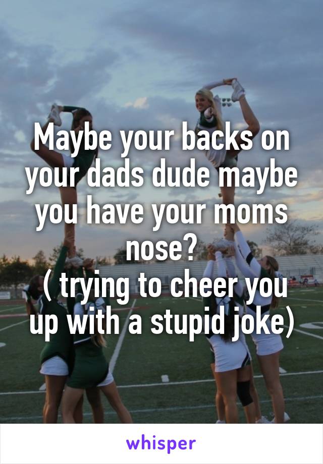 Maybe your backs on your dads dude maybe you have your moms nose?
 ( trying to cheer you up with a stupid joke)