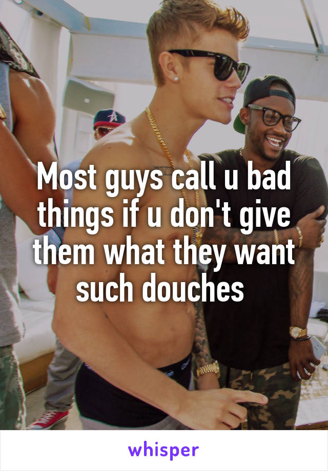 Most guys call u bad things if u don't give them what they want such douches 