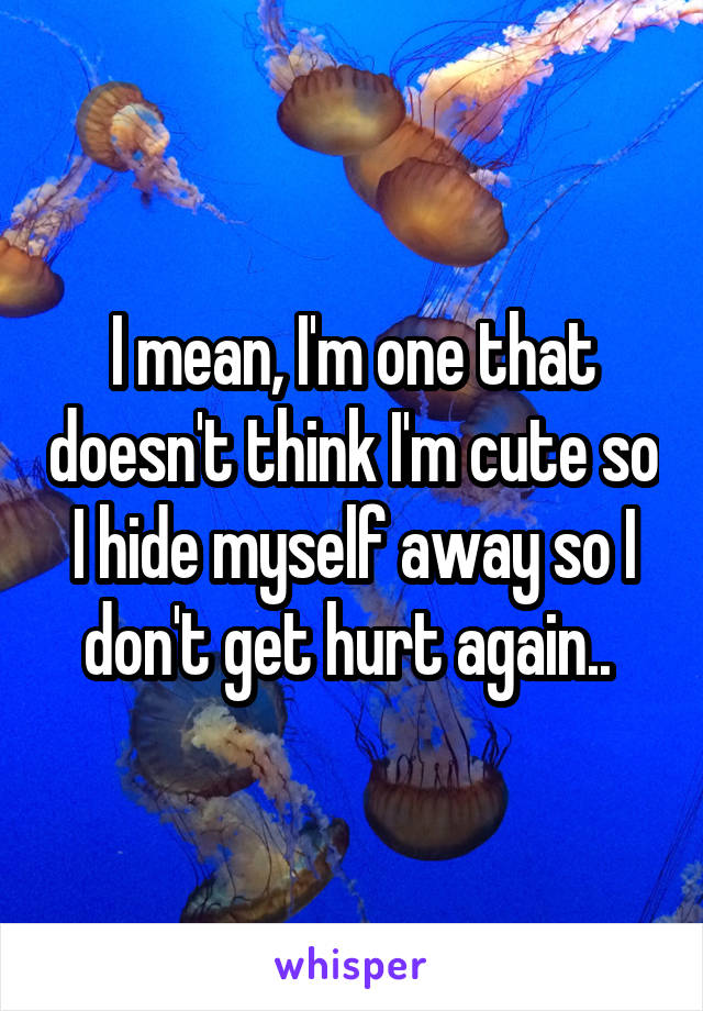 I mean, I'm one that doesn't think I'm cute so I hide myself away so I don't get hurt again.. 