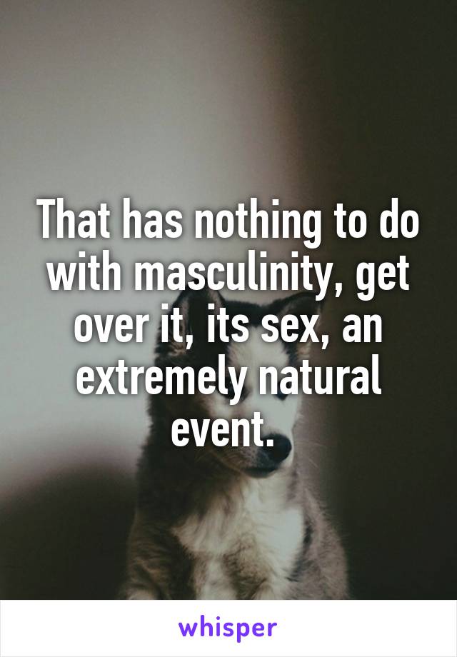 That has nothing to do with masculinity, get over it, its sex, an extremely natural event. 