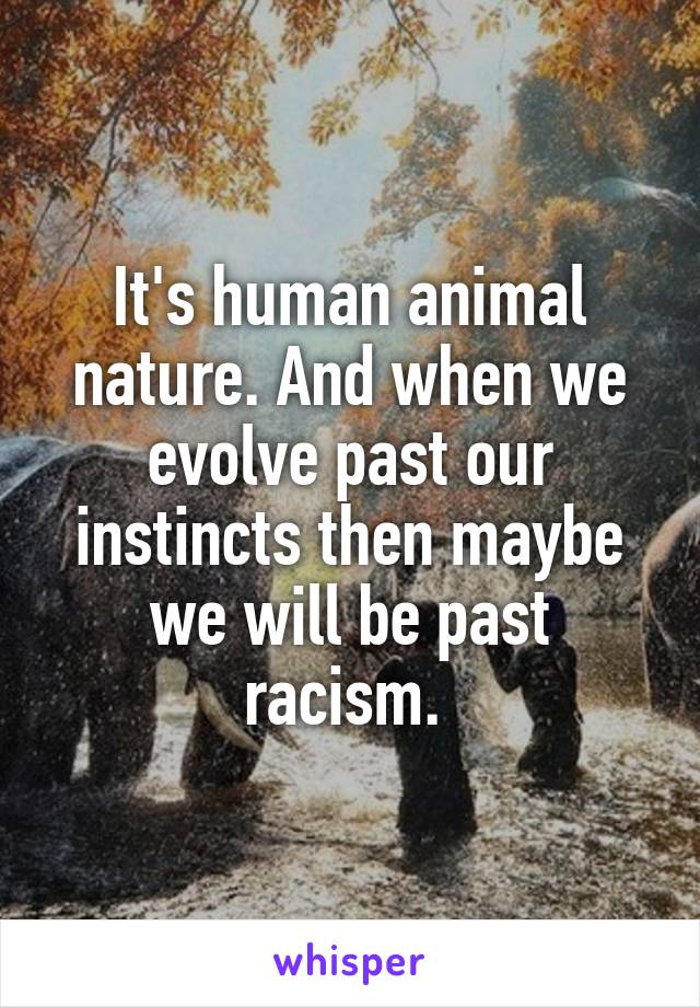 It's human animal nature. And when we evolve past our instincts then maybe we will be past racism. 