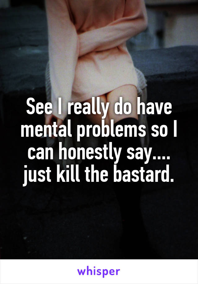 See I really do have mental problems so I can honestly say.... just kill the bastard.