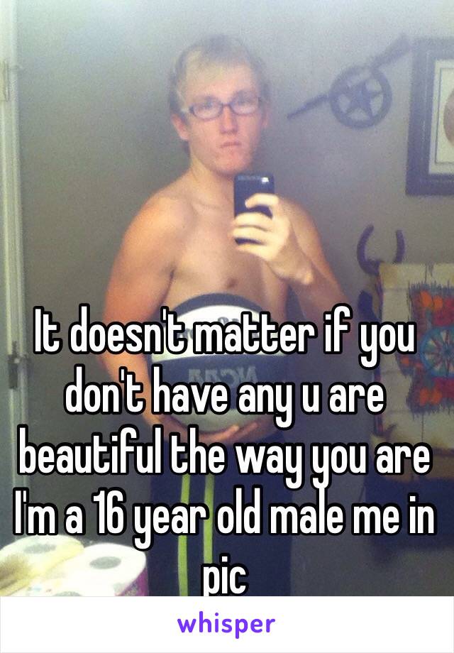 It doesn't matter if you don't have any u are beautiful the way you are I'm a 16 year old male me in pic