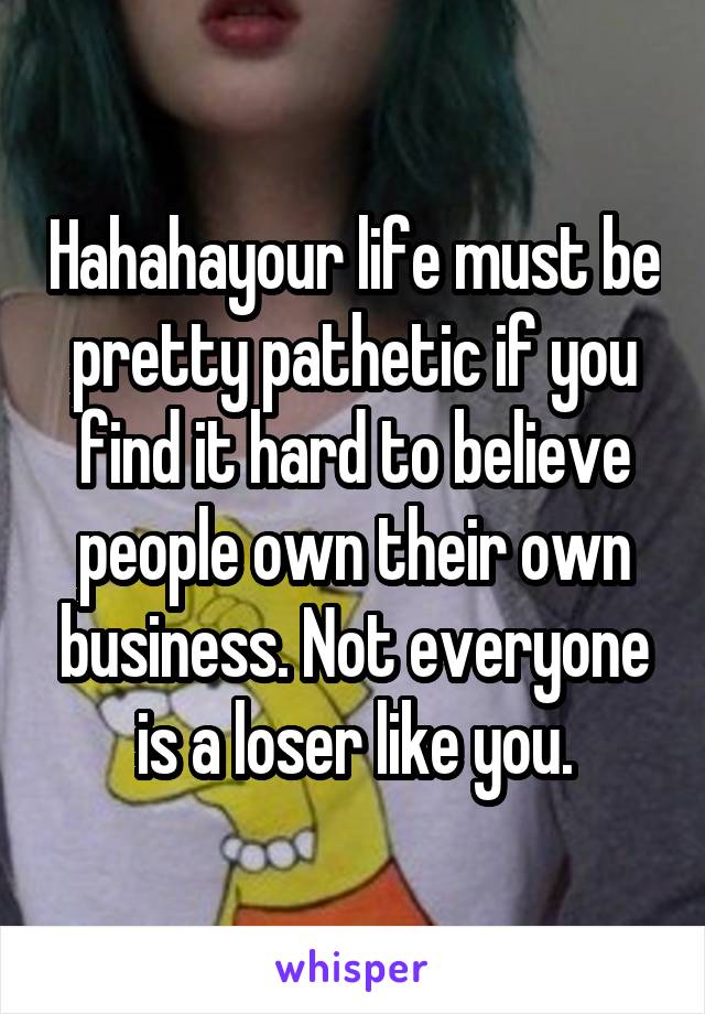 Hahahayour life must be pretty pathetic if you find it hard to believe people own their own business. Not everyone is a loser like you.