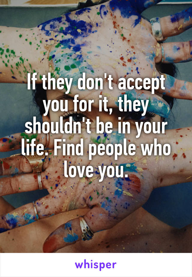 If they don't accept you for it, they shouldn't be in your life. Find people who love you.
