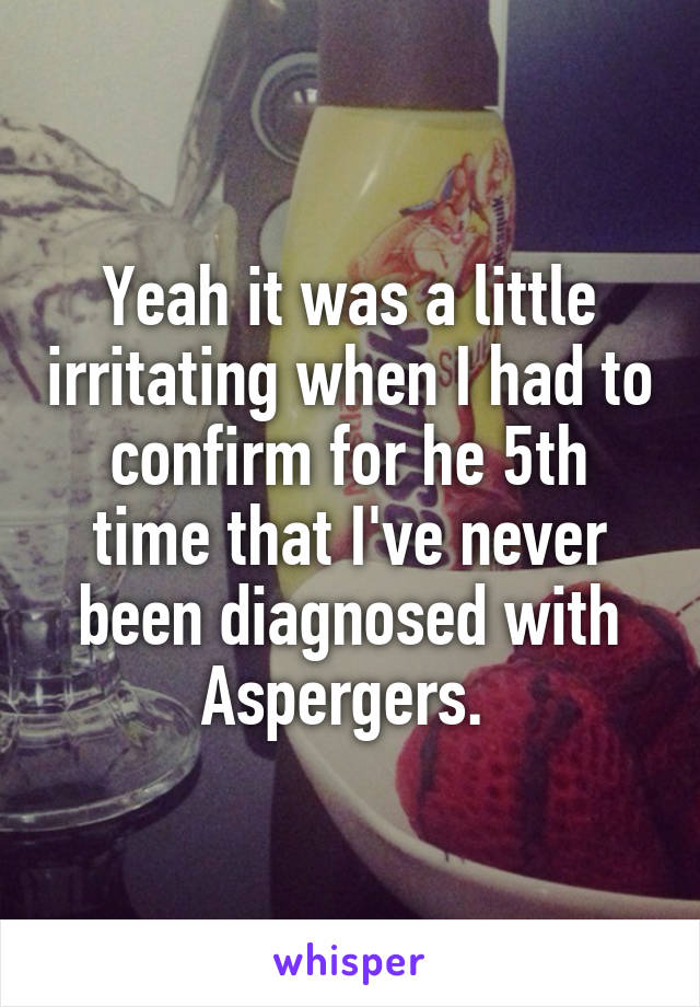 Yeah it was a little irritating when I had to confirm for he 5th time that I've never been diagnosed with Aspergers. 