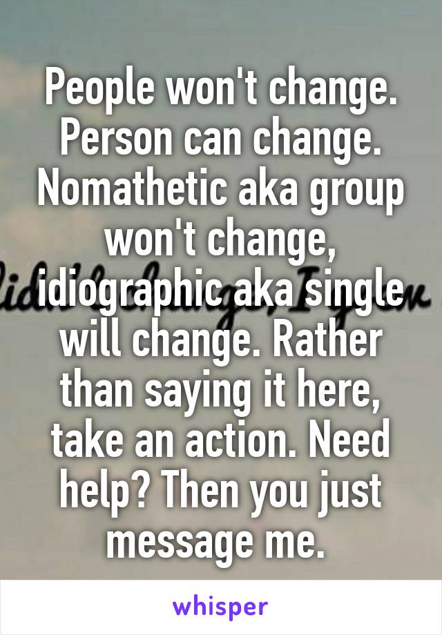 People won't change. Person can change. Nomathetic aka group won't change, idiographic aka single will change. Rather than saying it here, take an action. Need help? Then you just message me. 