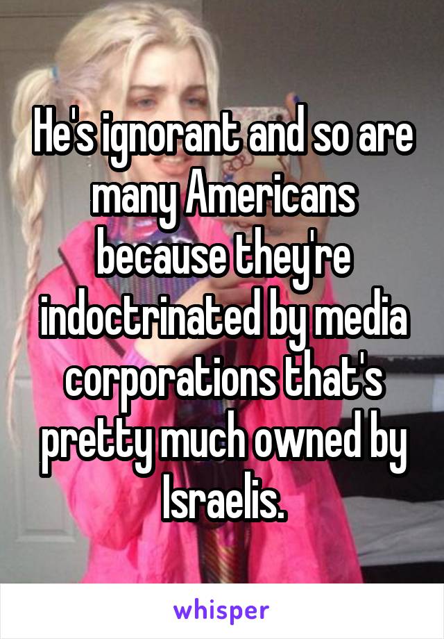 He's ignorant and so are many Americans because they're indoctrinated by media corporations that's pretty much owned by Israelis.