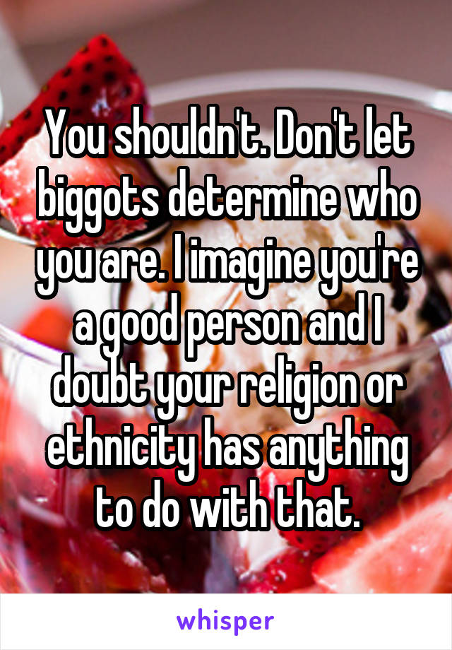 You shouldn't. Don't let biggots determine who you are. I imagine you're a good person and I doubt your religion or ethnicity has anything to do with that.