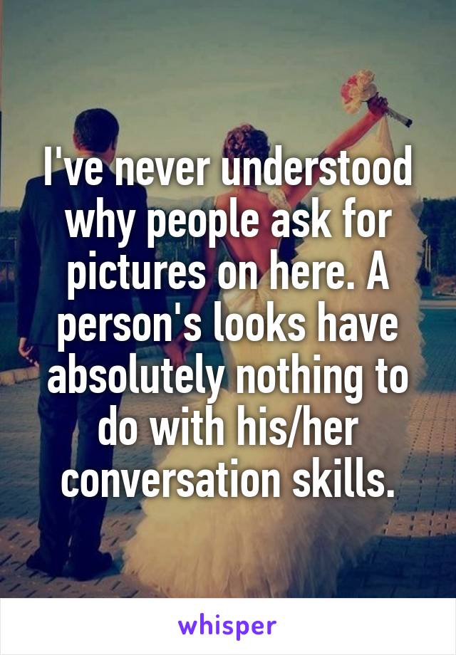 I've never understood why people ask for pictures on here. A person's looks have absolutely nothing to do with his/her conversation skills.