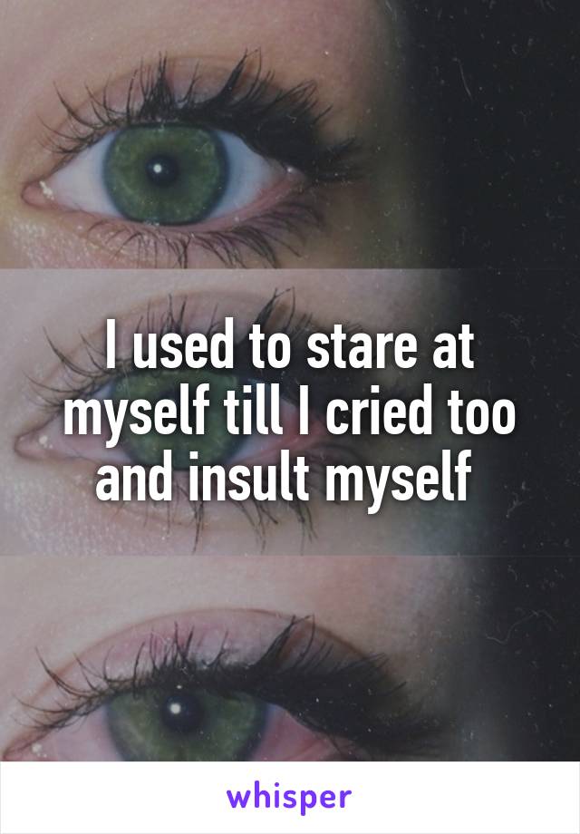 I used to stare at myself till I cried too and insult myself 