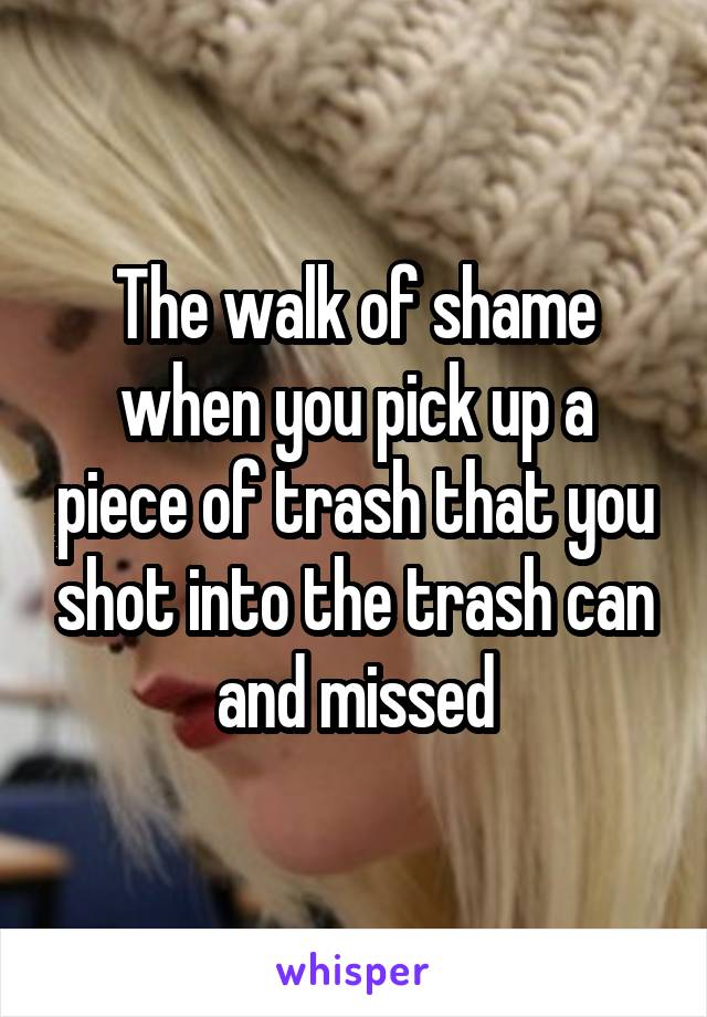 The walk of shame when you pick up a piece of trash that you shot into the trash can and missed