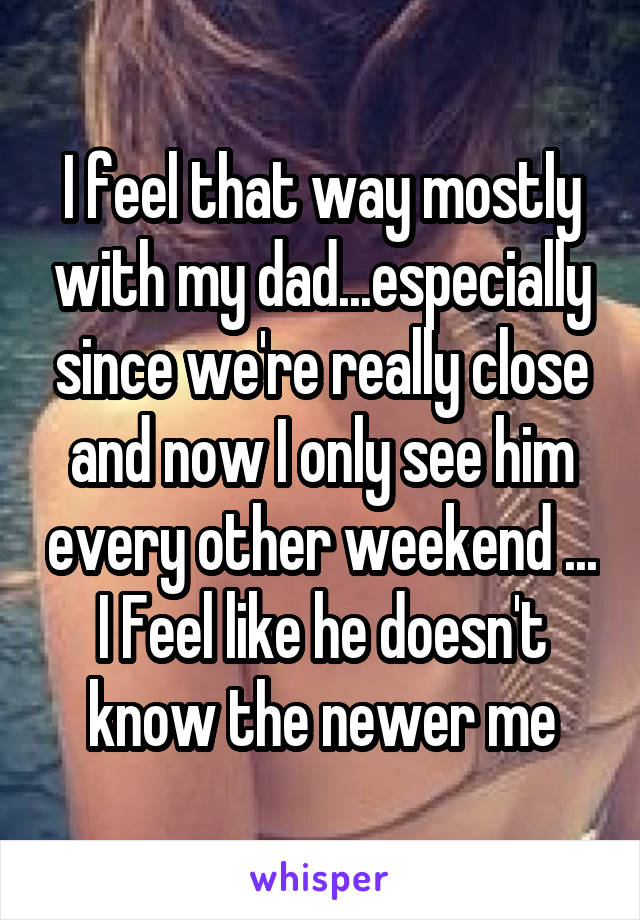 I feel that way mostly with my dad...especially since we're really close and now I only see him every other weekend ...
I Feel like he doesn't know the newer me