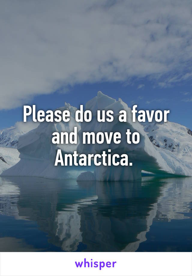 Please do us a favor and move to Antarctica. 