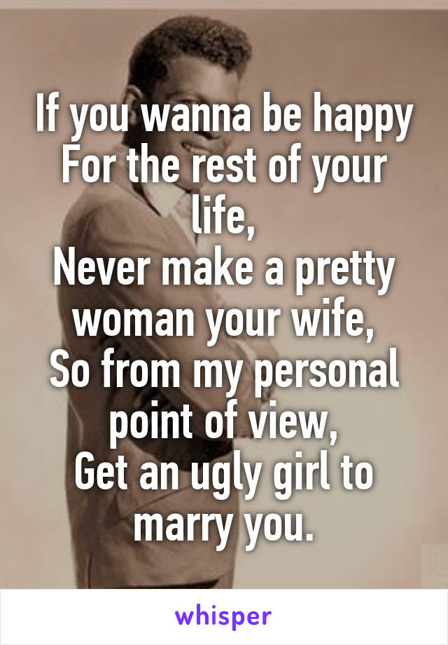 If you wanna be happy
For the rest of your life,
Never make a pretty woman your wife,
So from my personal point of view,
Get an ugly girl to marry you.