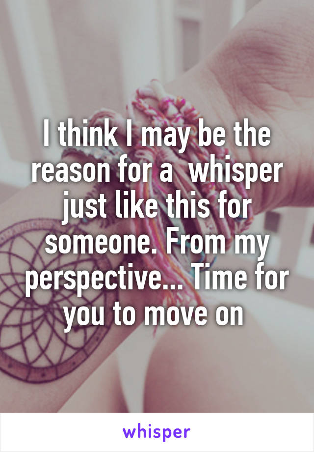 I think I may be the reason for a  whisper just like this for someone. From my perspective... Time for you to move on 