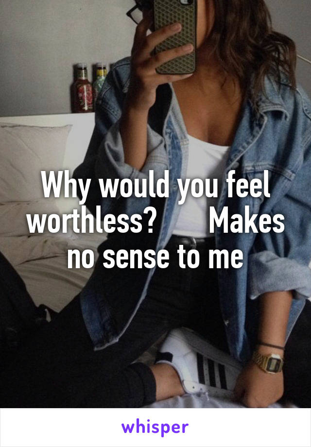 Why would you feel worthless?       Makes no sense to me