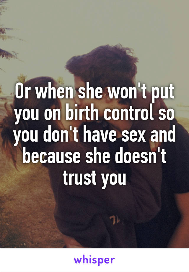 Or when she won't put you on birth control so you don't have sex and because she doesn't trust you