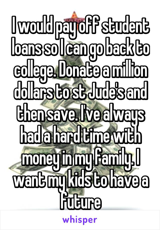 I would pay off student loans so I can go back to college. Donate a million dollars to st Jude's and then save. I've always had a hard time with money in my family. I want my kids to have a future