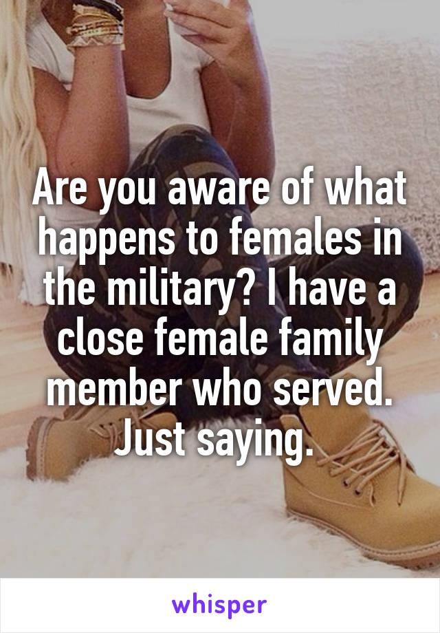 Are you aware of what happens to females in the military? I have a close female family member who served. Just saying. 