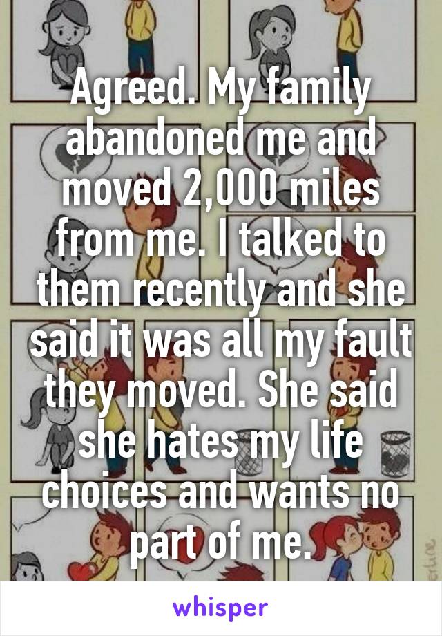 Agreed. My family abandoned me and moved 2,000 miles from me. I talked to them recently and she said it was all my fault they moved. She said she hates my life choices and wants no part of me.