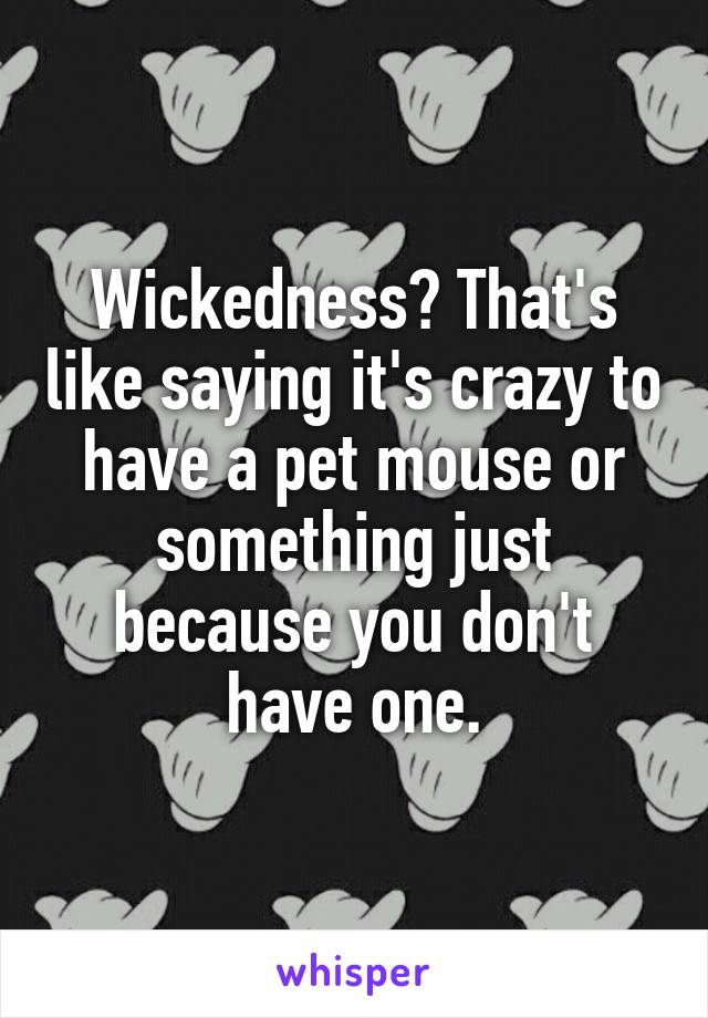Wickedness? That's like saying it's crazy to have a pet mouse or something just because you don't have one.